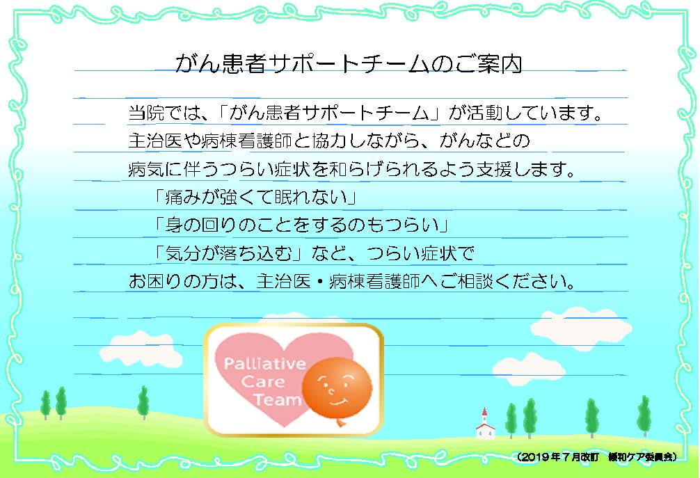 がん患者サポートチームのご案内 当院では、「がん患者サポートチーム」が活動しています。主治医や病棟看護師と協力しながら、がんなどの病気に伴うつらい症状を和らげられるよう支援します。「痛みが強くて眠れない」「身の回りのことをするのもつらい」「気分が落ち込む」など、つらい症状でお困りの方は、主治医・病棟看護師へご相談ください。